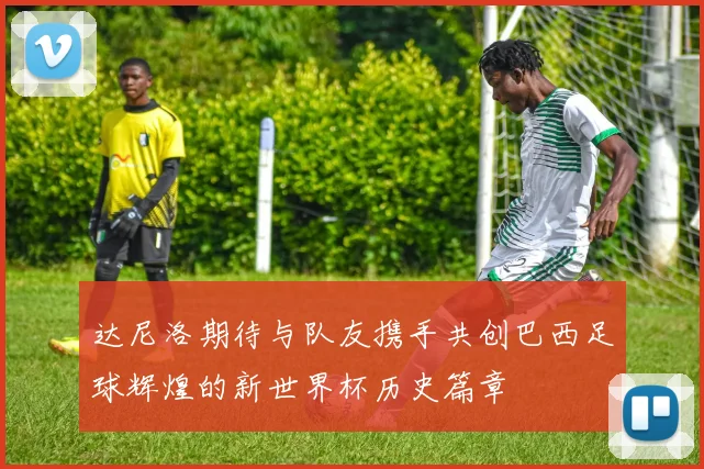 达尼洛期待与队友携手共创巴西足球辉煌的新世界杯历史篇章