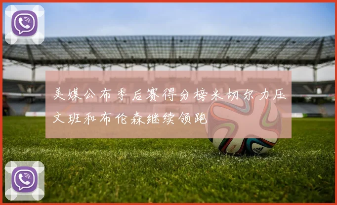 美媒公布季后赛得分榜米切尔力压文班和布伦森继续领跑