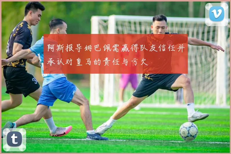 阿斯报导姆巴佩需赢得队友信任并承认对皇马的责任与亏欠
