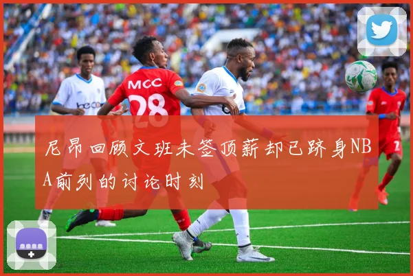 尼昂回顾文班未签顶薪却已跻身NBA前列的讨论时刻
