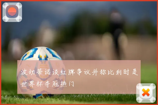 波切蒂诺谈红牌争议并称比利时是世界杯夺冠热门