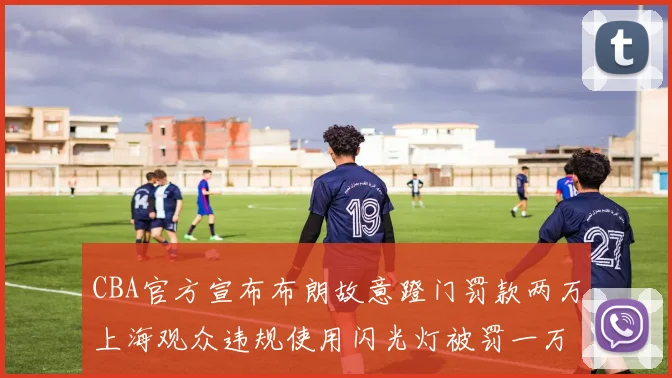 CBA官方宣布布朗故意蹬门罚款两万上海观众违规使用闪光灯被罚一万