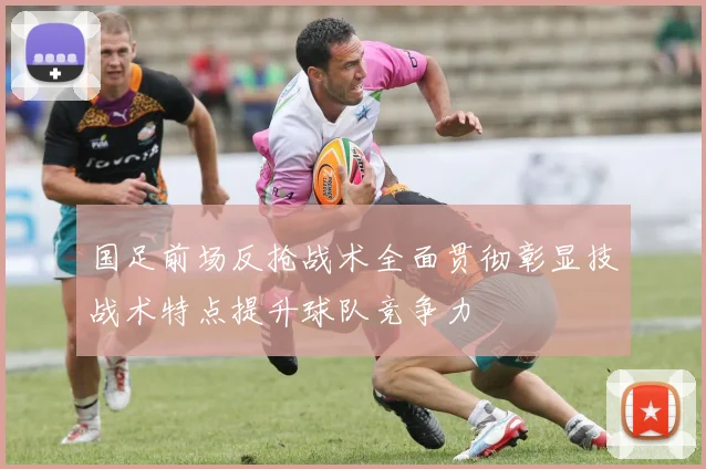 国足前场反抢战术全面贯彻彰显技战术特点提升球队竞争力