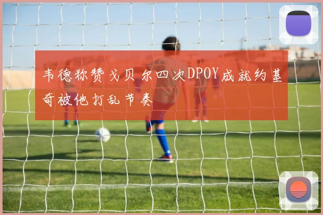 韦德称赞戈贝尔四次DPOY成就约基奇被他打乱节奏