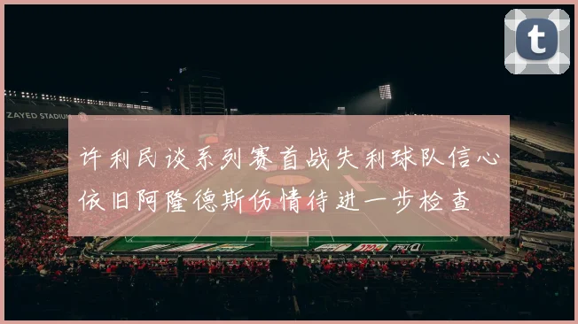 许利民谈系列赛首战失利球队信心依旧阿隆德斯伤情待进一步检查