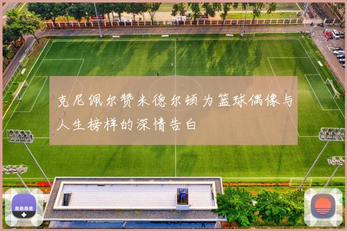 克尼佩尔赞米德尔顿为篮球偶像与人生榜样的深情告白