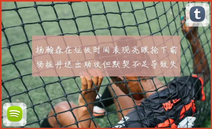 杨瀚森在垃圾时间表现亮眼抢下前场板并送出助攻但默契不足导致失误