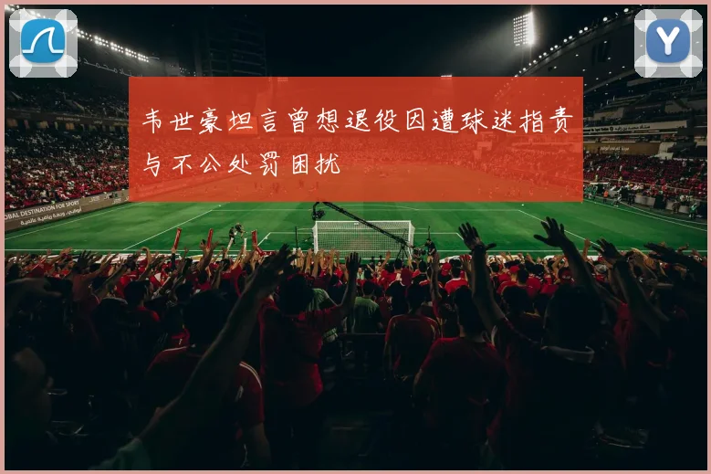 韦世豪坦言曾想退役因遭球迷指责与不公处罚困扰