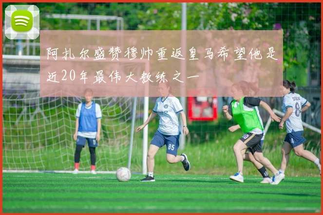阿扎尔盛赞穆帅重返皇马希望他是近20年最伟大教练之一