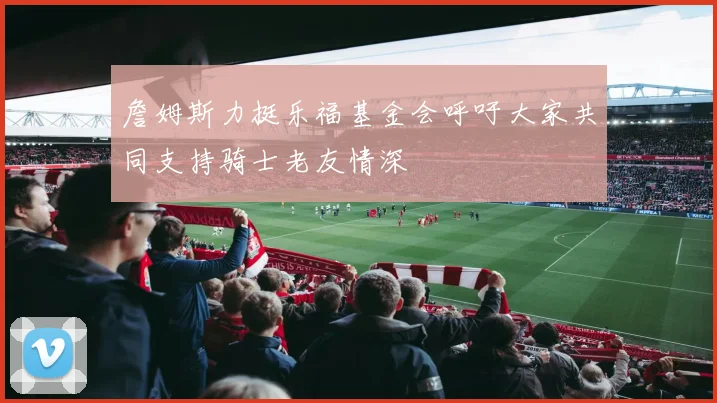 詹姆斯力挺乐福基金会呼吁大家共同支持骑士老友情深